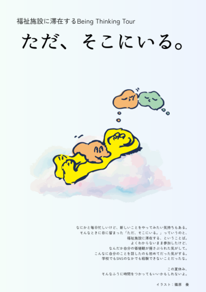 チラシの画像。 タイトルに「福祉施設に滞在するBeing Thinking Tour　ただ、そこにいる。」とあり、寝転がり目を閉じて何かを考えている人の絵とともに、以下の説明文が書かれている。 「なにかと毎日忙しいけど、新しいことをやってみたい気持ちもある。 そんなときに目に留まった、『ただ、そこにいる。』っていうのと、 福祉施設に滞在する、ということば。 よくわからないまま参加したけど、 なんだか自分の価値観が揺さぶられた気がして。 こんなに自分のことを話したのも初めてだった気がする。 学校でもSNSのなかでも経験できないことだったな。 この夏休み、 そんなふうに時間をつかってもいいかもしれないよ。 イラスト：篠原　奏」